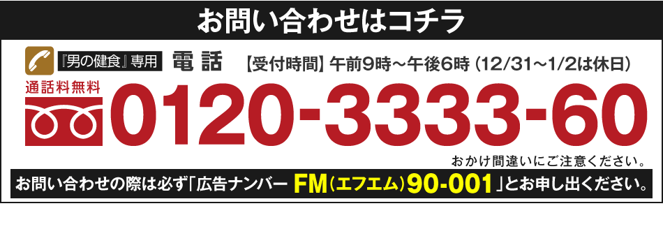 お問い合わせはコチラ　『男の健食』専用電話　通話料無料　0120-3333-60　【受付時間】午前9時～午後6時（12/31～1/2は休日）おかけ間違いにご注意ください。