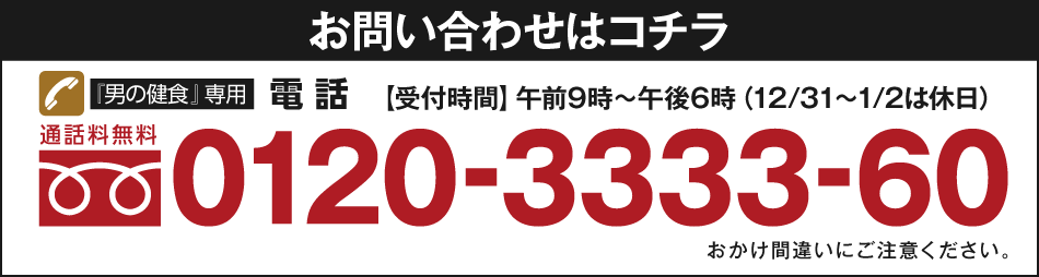 お問い合わせはコチラ　『男の健食』専用電話　通話料無料　0120-3333-60　【受付時間】午前9時～午後6時（12/31～1/2は休日）おかけ間違いにご注意ください。