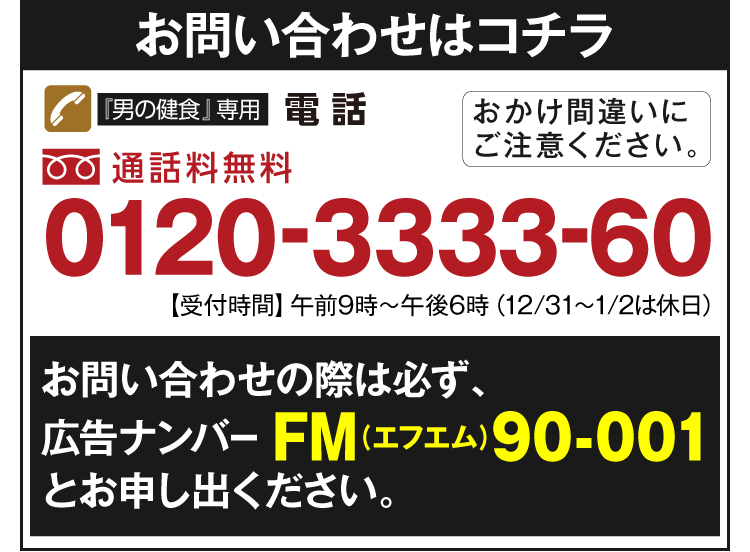 お問い合わせはコチラ　『男の健食』専用電話　通話料無料　0120-3333-60　【受付時間】午前9時～午後6時（12/31～1/2は休日）おかけ間違いにご注意ください。